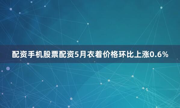 配资手机股票配资5月衣着价格环比上涨0.6%