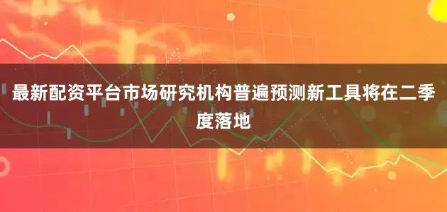 最新配资平台市场研究机构普遍预测新工具将在二季度落地