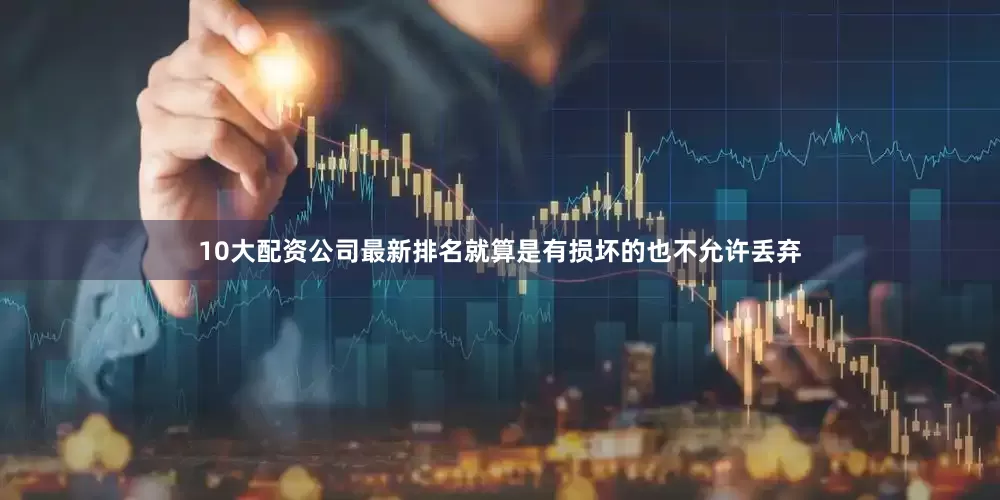 10大配资公司最新排名就算是有损坏的也不允许丢弃
