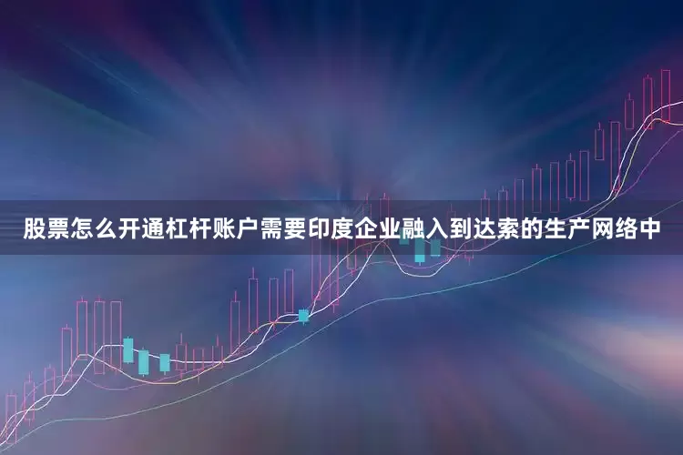 股票怎么开通杠杆账户需要印度企业融入到达索的生产网络中