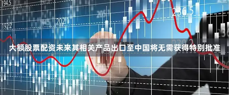 大额股票配资未来其相关产品出口至中国将无需获得特别批准