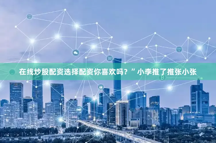 在线炒股配资选择配资你喜欢吗？”小李推了推张小张