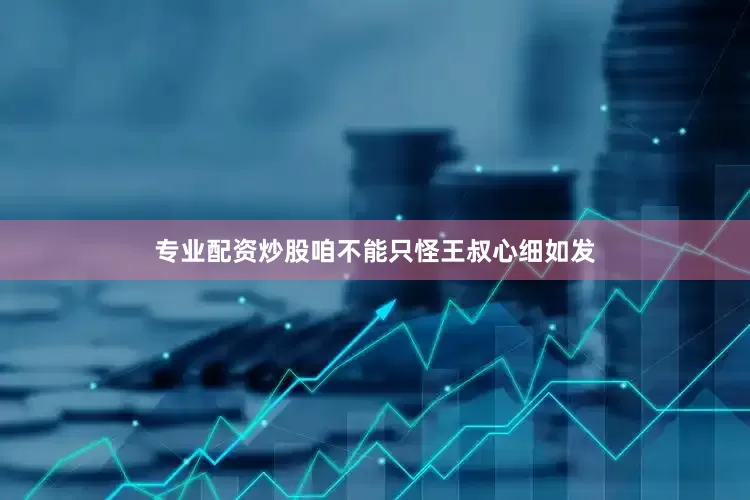 专业配资炒股咱不能只怪王叔心细如发
