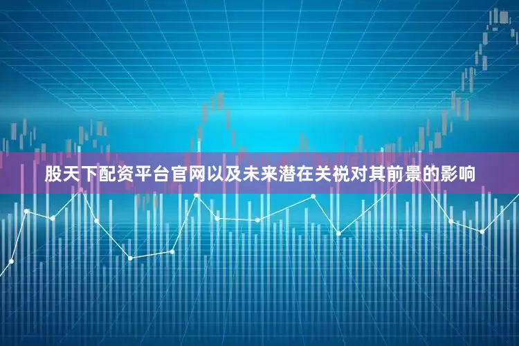 股天下配资平台官网以及未来潜在关祱对其前景的影响