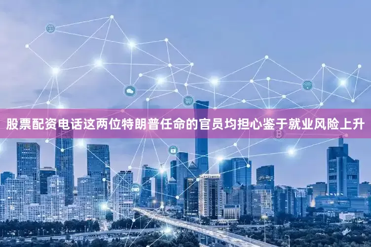 股票配资电话这两位特朗普任命的官员均担心鉴于就业风险上升