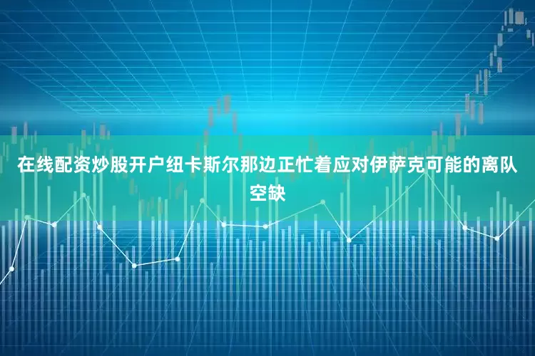 在线配资炒股开户纽卡斯尔那边正忙着应对伊萨克可能的离队空缺