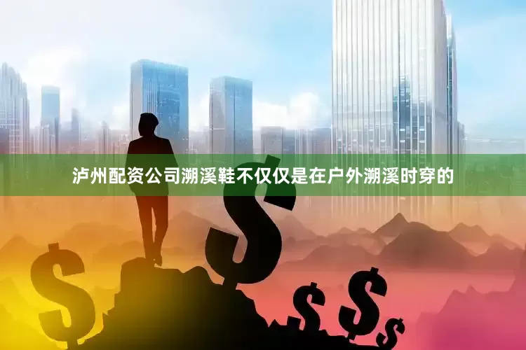 泸州配资公司溯溪鞋不仅仅是在户外溯溪时穿的